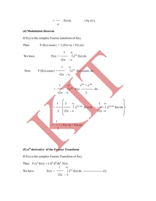 = . F(s/a). ( by (i) ).
a
(4) Modulation theorem.
If F(s) is the complex Fourier transform of f(x),
Then F{f(x) cosax} = ½{F(s+a) + F(s-a)}.
1 
We have F(s) =  eisx
f(x) dx
2 - 
1 
Now, F{f(x) cosax} =  eisx
.f(x) cosax. dx.
2 - 
1  eiax
+ e-iax
=  eisx.
f(x) dx .
2 -  2
1 1  1 
=  ei(s+a)x
.f(x) dx +  ei(s-a)x
f(x) dx
2 2 -  2 -
1
= { F(s+a) + F(s-a)}
2
(5) nth
derivative of the Fourier Transform
If F(s) is the complex Fourier Transform of f(x),
Then F{xn
f(x)} = (-i)n
dn
/dsn
.F(s).
1 
We have F(s) =  eisx
f(x) dx ------------------- (i)
2 - 
K
IT
 