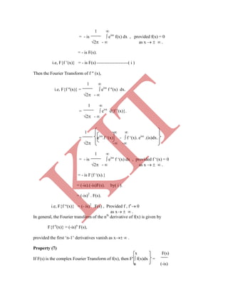 1 
= - is  eisx
f(x) dx , provided f(x) = 0
2 -  as x    .
= - is F(s).
i.e, F{f ‟(x)} = - is F(s) ---------------------( i )
Then the Fourier Transform of f  (x),
1 
i.e, F{f (x)} =  eisx
f (x) dx.
2 - 
1 
=  eisx
d{f ‟(x)}.
2 - 
1  
= eisx
.f „(x) -  f „(x). eisx
.(is)dx.
2 - -
1 
= - is  eisx
f „(x) dx , provided f „(x) = 0
2 -  as x    .
= - is F{f „(x).}
= (-is).(-is)F(s). by( i ).
= (-is)2
. F(s).
i.e, F{f “(x)} = (- is)2
.F(s) , Provided f , f‟ 0
as x   .
In general, the Fourier transform of the nth
derivative of f(x) is given by
F{f n
(x)} = (-is)n
F(s),
provided the first „n-1‟ derivatives vanish as x  .
Property (7)
x F(s)
If F(s) is the complex Fourier Transform of f(x), then F  f(x)dx =
a (-is)
K
IT
 