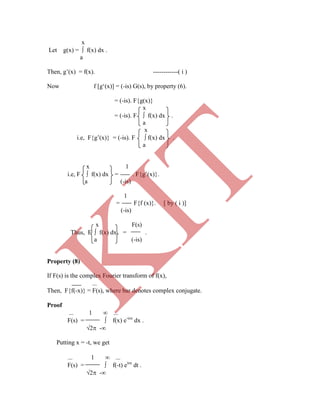 
Then, F{f(-x)} = F(s), where bar denotes complex conjugate.
Proof
 1  
F(s) =  f(x) e-isx
dx .
2 -
Putting x = -t, we get
 1  
F(s) =  f(-t) eisx
dt .
2 -
x
Let g(x) =  f(x) dx .
a
Then, g‟(x) = f(x). ------------( i )
Now f [g„(x)] = (-is) G(s), by property (6).
= (-is). F{g(x)}
x
= (-is). F  f(x) dx .
a
x
i.e, F{g‟(x)} = (-is). F  f(x) dx .
a
x 1
i.e, F  f(x) dx = . F{g‟(x)}.
a (-is)
1
= F{f (x)}. [ by ( i )]
(-is)
x F(s)
Thus, F  f(x) dx = .
a (-is)
Property (8)
If F(s) is the complex Fourier transform of f(x),
K
IT
 
