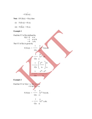 
= F{f(-x)} .
Note: If F{f(x)} = F(s), then
(i) F{f(-x)} = F(-s).

(ii) F{f(x)} = F(-s).
Example 1
Find the F.T of f(x) defined by
f(x) = 0 x<a
= 1 a<x<b
= 0 x>b.
The F.T of f(x) is given by
1 
F{f (x)} =  eisx
f (x) dx.
2 - 
1 b
=  eisx
.dx .
2 a
1 eisx
b
=
2 is a
1 eibs
– eias
= .
2 is
Example 2
Find the F.T of f(x) = x for  x   a
= 0 for  x  > a.
1 
F{f (x)} =  eisx
f (x) dx.
2 - 
1 a
=  eisx
.x.dx.
2 -a
K
IT
 