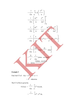 1 a eisx
=  x .d
2 -a is
a
1 xeisx
eisx
= -
2 is (is)2
-a
1 aeisa
eisa
ae-isa
e-isa
= - + +
2 is (is)2
is (is)2
1 a 1
= (eisa
+ e-isa
) + (eisa
- e-isa
)
2 is s2
1 -2ai 2i
= cossa + sinsa
2 s s2
2i 1
= . [sinsa - as cossa].
s2
2
i [sinsa - as cossa]
= (2/)
s2
Example 3
Find the F.T of f(x) = eiax
, 0 < x < 1
= 0 otherwise
The F.T of f(x) is given by
1 
F{f (x)} =  eisx
f (x) dx.
2 - 
1 1
=  eisx
. eiax
dx.
K
IT
 