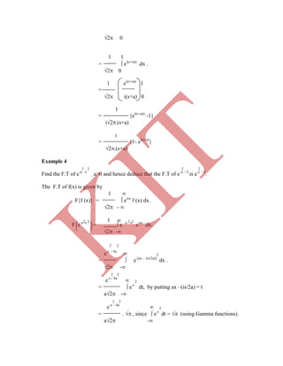 2 0
1 1
=  ei(s+a)x
.dx .
2 0
1 ei(s+a)x
1
=
2 i(s+a) 0
1
= {ei(s+a)x
-1}
i2.(s+a)
i
= {1- ei(s+a)
}
2.(s+a)
Example 4
2 2 2 2
Find the F.T of e-a x
, a>0 and hence deduce that the F.T of e-x / 2
is e-s / 2
.
The F.T of f(x) is given by
1 
F{f (x)} =  eisx
f (x) dx.
2 - 
2 2 1  2 2
e-s / 4a
 2
=  e-[ax – (is/2a)]
dx .
2 -
2 2
e-s / 4a
 2
=  e-t
dt, by putting ax –(is/2a) = t
a2 -
2 2
e-s / 4a
 2
= .  , since  e-t
dt =  (using Gamma functions).
a2 -
F e-a x
=  e –a x
. eisx
.dx.
2 -
2 2
K
IT
 