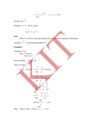 1 2 2
= e-s / 4a
. ----------------(i)
2.a
2
To find F{e-x / 2
}
Putting a = 1/ 2 in (1), we get
2 2
F{e-x / 2
} = e-s / 2
.
Note:
If the F.T of f(x) is f(s), the function f(x) is called self-reciprocal. In the above
2
example e -x / 2
is self-reciprocal under F.T.
Example 5
Find the F.T of
f(x) = 1 for x<1.
= 0 for x>1.

Hence evaluate  sinx dx.
1 eisx
=
2 is -1
1 eis
– e -is
= .
2 is
sins
=(2/) , s ≠ 0
s
sins
Thus, F{f(x)}= F(s) =(2/). , s ≠ 0
0
x
The F.T of f(x),
1 
i.e., F{f (x)} =  eisx
f (x) dx.
2 - 
1 1
=  eisx
.(1).dx .
2 -1
1
K
IT
 