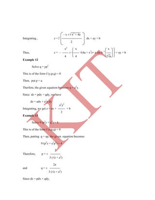 x2
x x
Thus, z = – ------ ± ------ (4a + x2
)+ a sin h–1
----- + ay + b
4 4 2a
Example 12
Solve q = yp2
This is of the form f (y,p,q) = 0
Then, put p = a.
Therfore, the given equation becomes q = a2
y.
Since dz = pdx + qdy, we have
dz = adx + a2
y dy
a2
y2
Integrating, we get z = ax + ------- + b
2
Example 13
Solve 9 (p2
z + q2
) = 4
This is of the form f (z,p,q) = 0
Then, putting q = ap, the given equation becomes
9 (p2
z + a2
p2
) = 4
2
Therefore, p = ± ----------
3 (z + a2
)
2a
and q = ± ----------
3 (z + a2
)
Since dz = pdx + qdy,
– x ± x2
+ 4a
Integrating , z =  -------------------- dx + ay + b
2
K
IT
 