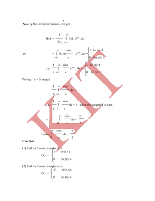 s
Now by the inversion formula , we get
1 
f(x) =  f(s). e-isx
.ds.
2 - 
 sins 1 for x<1
or =  (2/) . e-isx
.ds.=
- s 0 for x>1.
1  sins 1 for x<1
i.e,  e-isx
. ds.=
 - s 0 for x>1.
Putting x = 0, we get
1  sins
 ds = 1
 - s
2  sins
i.e,  ds = 1, since the integrand is even.
 0 s
 sins 
  ds =
0 s 2
 sinx 
Hence,  dx =
0 x 2
Exercises
(1) Find the Fourier transform of
1 for x<a
f(x) =
0 for x>a.
(2) Find the Fourier transform of
x2
for xa
f(x) =
0 for x>a.
K
IT
 