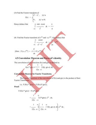 (3) Find the Fourier transform of
a2
– x2
, x<a
f(x) =
0 , x >a>0.
Hence deduce that  sint - tcost 
 dt =
- t3
4
(4) Find the Fourier transform of e-ax
and x e-ax
. Also deduce that
 cosxt 
 dt = e-ax
- a2
+ t2
2a
d
{Hint : F{x. e-ax
} = - i F{ e-ax
}}
ds
4.5 Convolution Theorem and Parseval’s identity.
The convolution of two functions f(x) and g(x) is defined as
1 
f(x) * g(x) =  f(t). g(x-t). dt.
2 -
Convolution Theorem for Fourier Transforms.
The Fourier Transform of the convolution of f(x) and g(x) is the product of their
Fourier Transforms,
i.e, F{f(x) * g(x)} = F{f(x).F{g(x)}.
Proof:
F{f(x) * g(x)} = F{(f*g)x)}
1 
=  (f *g)(x). eisx
. dx.
2 - 
1  1 
=   f(t). g(x-t). dt eisx
dx .
2 - 2 -
K
IT
 