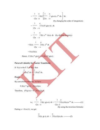 1  1 
=  f(t)  g(x-t). eisx
dx . dt.
2 - 2 -
(by changing the order of integration).
1 
=  f (t).F{g(x-t)}. dt.
2 - 
1 
=  f(t). eits
.G(s). dt. (by shifting property)
2 - 
1 
= G(s).  f(t). eist
dt.
2 - 
= F(s).G(s).
Hence, F{f(x) * g(x)} = F{f(x).F{g(x)}.
Parseval’s identity for Fourier Transforms
If F(s) is the F.T of f(x), then
 
 f(x)2
dx =  F(s)2
ds.
- -
Proof:
By convolution theorem, we have
F{f(x) * g(x)} = F(s).G(s).
Therefore, (f*g) (x) = F-1
{F(s).G(s)}.
1  1 
i.e,  f(t). g(x-t). dt =  F(s).G(s).e-isx
ds. ----------(1)
2 - 2 -
(by using the inversion formula)
Putting x = 0 in (1) , we get
 
 f(t). g(-t). dt =  F(s).G(s).ds. ----------(2)
K
IT
 