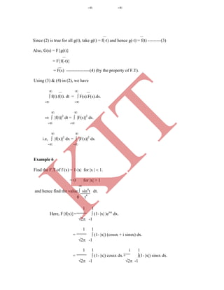  
Since (2) is true for all g(t), take g(t) = f(-t) and hence g(-t) = f(t) ---------(3)
Also, G(s) = F{g(t)}

= F{f(-t)}

0 t4
1 1
Here, F{f(x)}=  (1- x )eisx
dx.
2 -1
1 1
=  (1- x) (cossx + i sinsx) dx.
2 -1
1 1 i 1
=  (1- x) cossx dx.+ (1- x) sinsx dx.
2 -1 2 -1
= F(s) ----------------(4) (by the property of F.T).
Using (3) & (4) in (2), we have
   
 f(t).f(t). dt =  F(s).F(s).ds.
- -
 
  f(t)2
dt =  F(s)2
ds.
- -
 
i.e,  f(x)2
dx =  F(s)2
ds.
- -
Example 6
Find the F.T of f (x) = 1-x for x   1.
= 0 for x > 1

and hence find the value  sin4
t dt.
- -
K
IT
 