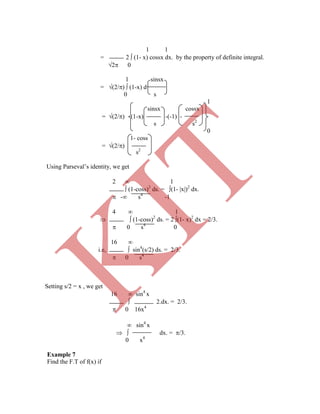 1 1
= 2  (1- x) cossx dx. by the property of definite integral.
2 0
1 sinsx
= (2/)  (1-x) d
0 s
1
sinsx cossx
= (2/) (1-x) -(-1) -
s s2
0
1- coss
= (2/)
 sin4
x
  dx. = /3.
0 x4
Example 7
Find the F.T of f(x) if
s2
Using Parseval‟s identity, we get
2  1
 (1-coss)2
ds. = (1- x)2
dx.
 - s4
-1
4  1
  (1-coss)2
ds. = 2 (1- x)2
dx = 2/3.
 0 s4
0
16 
i.e,  sin4
(s/2) ds. = 2/3.
 0 s4
Setting s/2 = x , we get
16  sin4
x
 2.dx. = 2/3.
 0 16x4
K
IT
 