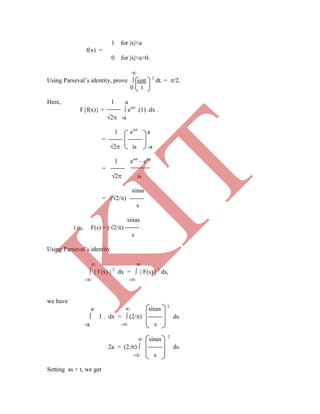 1 for x<a
f(x) =
0 for x>a>0.

Using Parseval‟s identity, prove  sint 2
dt. = /2.
0 t
Here, 1 a
F{f(x)} =  eisx
.(1) .dx .
2 -a
1 eisx
a
=
2 is -a
1 eisa
– eisa
=
2 is
sinas
= (2/)
s
sinas
i.e., F(s) = (2/) .
s
Using Parseval‟s identity
 
  f (x)  2
dx =   F(s)  2
ds,
- -
we have
a  sinas 2
 1 . dx =  (2/) ds.
-a - s
 sinas 2
2a = (2/)  ds.
- s
Setting as = t, we get
K
IT
 