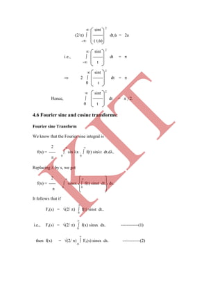  sint 2
(2/)  dt/a = 2a
- ( t/a)
 sint 2
i.e.,  dt = 
- t
 sint 2
 2  dt = 
0 t
 sint 2
Hence,  dt =  / 2.
0 t
Fourier sine Transform
We know that the Fourier sine integral is
2  
f(x) =  sin x .  f(t) sint dt.d.
 0 0
Replacing  by s, we get
2  
f(x) =  sinsx .  f(t) sinst dt. ds.
 0 0
It follows that if

Fs(s) = (2/ )  f(t) sinst dt..
0

i.e., Fs(s) = (2/ )  f(x) sinsx dx. ------------(1)
0

then f(x) = (2/ )  Fs(s) sinsx ds. ------------(2)
0
4.6 Fourier sine and cosine transforms:
K
IT
 