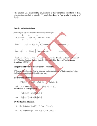 The function Fs(s), as defined by (1), is known as the Fourier sine transform of f(x).
Also the function f(x), as given by (2),is called the Inverse Fourier sine transform of
Fs(s) .
Fourier cosine transform
Similarly, it follows from the Fourier cosine integral
2  
f(x) =  cos x .  f(t) cost dt.d.
 0 0

that if Fc(s) = (2/ )  f(x) cossx dx. ------------(3)
0

then f(x) = (2/ )  Fc(s) cossx ds. ------------(4)
0
The function Fc(s), as defined by (3), is known as the Fourier cosine transform of
f(x). Also the function f(x), as given by (4),is called the Inverse Fourier cosine
transform of Fc(s) .
Properties of Fourier sine and cosine Transforms
If Fs(s) and Fc(s) are the Fourier sine and cosine transforms of f(x) respectively, the
following properties and identities are true.
(1) Linearity property
Fs [a f(x) + b g(x) ] = a Fs { f(x) } + b Fs { g(x) }.
and Fc [a f(x) + b g(x) ] = a Fc { f(x) } + b Fc { g(x) }.
(2) Change of scale property
Fs [ f(ax) ] = (1/a) Fs [ s/a ].
and Fc [ f(ax) ] = (1/a) Fc [ s/a ].
(3) Modulation Theorem
i. Fs [ f(x) sinax ] = (1/2) [ Fc (s-a) - Fc (s+a)].
ii. Fs [ f(x) cosax ] = (1/2) [ Fs (s+a) + Fs (s-a)].
K
IT
 