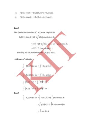 iii. Fc[ f(x) cosax ] = (1/2) [ Fc (s+a) + Fc (s-a) ].
iv. Fc[ f(x) sinax ] = (1/2) [ Fs (s+a) - Fs (s-a) ].
Proof
The Fourier sine transform of f(x)sinax is given by

Fs [ f(x) sinax ] =(2/ )  (f(x) sinax) sinsx dx.
0

= (1/2) (2/ )  f(x) [cos(s-a)x – cos(s+a)x] dx.
0
= (1/2) [ Fc (s-a) – Fc (s+a) ].
Similarly, we can prove the results (ii), (iii) & (iv).
(4) Parseval’s identity
 
 Fc(s) Gc(s) ds =  f(x) g(x) dx .
0 0
 
 Fs(s) Gs(s) ds =  f(x) g(x) dx .
0 0
 
 Fc(s) 2
ds =  f(x) 2
dx .
0 0
 
 Fs(s) 2
ds =  f(x) 2
dx .
0 0
Proof
  
 Fc(s) Gc(s) ds =  Fc(s) [(2/ )  g(t) cosst dt] ds
0 0 0
 
=  g(t) [(2/ )  Fc(s) cosst ds] dt
0 0

=  g(t) f(t) dt
K
IT
 
