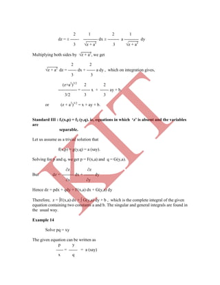2 1 2 1
dz = ± ------ ---------- dx ± -------- a ---------- dy
3 z + a2
3 z + a2
Multiplying both sides by z + a2
, we get
2 2
z + a2
dz = ------ dx + ------ a dy , which on integration gives,
3 3
(z+a2
)3/2
2 2
------------- = ------ x + ------ ay + b.
3/2 3 3
or (z + a2
)3/2
= x + ay + b.
Standard III : f1(x,p) = f2 (y,q). ie, equations in which ‘z’ is absent and the variables
are
separable.
Let us assume as a trivial solution that
f(x,p) = g(y,q) = a (say).
Solving for p and q, we get p = F(x,a) and q = G(y,a).
z z
But dz = -------- dx + ------- dy
x y
Hence dz = pdx + qdy = F(x,a) dx + G(y,a) dy
Therefore, z = F(x,a) dx +  G(y,a) dy + b , which is the complete integral of the given
equation containing two constants a and b. The singular and general integrals are found in
the usual way.
Example 14
Solve pq = xy
The given equation can be written as
p y
----- = ------ = a (say)
x q
K
IT
 