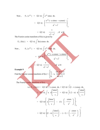 
Now , Fs { e-ax
} = (2/ )  e-ax
sinsx dx.
0

e-ax
( - a sinsx – s cossx)
= (2/ )
a2
+ s2
0
s
= (2/ ) , if a>0
a2
+ s2
The Fourier cosine transform of f(x) is given by

Fc { f(x) } = (2/ )  f(x) cossx dx.
0

Now , Fc { e-ax
} = (2/ )  e-ax
cossx dx.
0

0
a
= (2/ ) , if a>0
a2
+ s2
Example 9
x, for 0<x<1
Find the Fourier cosine transform of f(x) = 2 – x, for 1<x<2
0, for x>2
0 1
0
2
sinsx cossx
+ (2/ ) (2 – x)  ( - 1) + -
s s2
e-ax
( - a cossx + s sinsx)
= (2/ )
a2
+ s2
1 sinsx 2 sinsx
= (2/ )  x d + (2/ )  ( 2 – x) d
0
s 1
s
1
sinsx cossx
= (2/ ) x  (1) -
s s2
The Fourier cosine transform of f(x),
1 2
i.e., Fc { f(x) } = (2/ )  x cossx dx. + (2/ )  (2 - x ) cossx dx.
K
IT
 