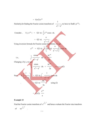 = (/2) e-as
1
Similarly,for finding the Fourier cosine transform of , we have to findFc{e-ax
}.
a2
+ x2

Consider , Fc{ e-ax
} = (2/ )  e-ax
cossx dx.
0
a
= (2/ ) .
a2
+ s2
Using inversion formula for Fourier cosine transforms, we get
 a
e-ax
= (2/ )  (2/ ) cossx ds.
0
a2
+ s2
 cossx e-ax
i.e.,  ds =
0
s2
+ a2
2a
Changing x by s, we get
 cossx e-as
 dx = ------------(2)
0
x2
+ a2
2a
Now, Fc = (2/ )  cossx dx
x2
+ a2 0
x2
+ a2
e-as
= (/2)
a
Example 12
2 2
Find the Fourier cosine transform of e-a x
and hence evaluate the Fourier sine transform
2 2
of xe-a x
.
2 2
e-as
. = (2/ ) , using (2)
2a
1  1
K
IT
 