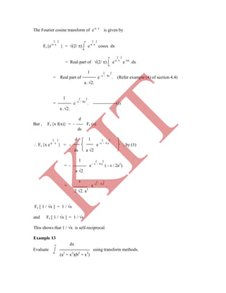 The Fourier cosine transform of e-a x
is given by
2 2  2 2
Fc{e-a x
} = (2/ )  e-a x
cossx dx
0
 2 2
= Real part of (2/ )  e-a x
e isx
dx
0
1 2 2
= Real part of e -s / 4a
. (Refer example (4) of section 4.4)
a .2.
1 2 2
= e -s / 4a
. ----------------(i)
a .2.
d
But , Fs {x f(x)} = - Fc (s)
ds
2 2 d 1 2 2
 Fs {x e-a x
} = - e -s / 4 a
, by (1)
ds a 2
1 2 2
= - e - s / 4 a
( - s / 2a2
).
a 2
s 2 2
 dx
Evaluate  using transform methods.
0
(a2
+ x2
)(b2
+ x2
)
= e -s / 4 a
.
2 2. a3
Fc [ 1 / x ] = 1 / s
and Fs [ 1 / x ] = 1 / s
This shows that 1 / x is self-reciprocal.
Example 13
K
IT
 