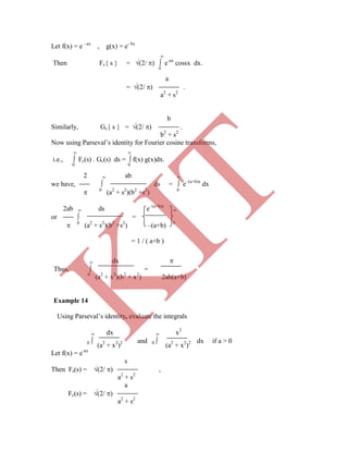 Let f(x) = e –ax
, g(x) = e- bx

Then Fc{ s } = (2/ )  e-ax
cossx dx.
0
a
= (2/ ) .
a2
+ s2
b
Similarly, Gc{ s } = (2/ ) .
b2
+ s2
Now using Parseval‟s identity for Fourier cosine transforms,
 
i.e.,  Fc(s) . Gc(s) ds =  f(x) g(x)dx.
0 0
2  ab 
we have,  ds =  e–(a+b)x
dx
 0
(a2
+ s2
)(b2
+s2
) 0
2ab  ds e–(a+b)x

or  =
 0
(a2
+ s2
)(b2
+s2
) –(a+b) 0
= 1 / ( a+b )
0
(a2
+ x2
)2 0
(a2
+ x2
)2
Let f(x) = e-ax
s
Then Fs(s) = (2/ ) ,
a2
+ s2
a
Fc(s) = (2/ )
a2
+ s2
 dx 
Thus,  =
0
(a2
+ x2
)(b2
+ x2
) 2ab(a+b)
Example 14
Using Parseval‟s identity, evaluate the integrals
 dx  x2
 and  dx if a > 0
K
IT
 