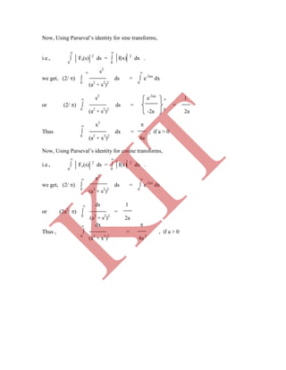Now, Using Parseval‟s identity for sine transforms,
 
i.e.,  Fs(s) 2
ds =  f(x) 2
dx .
0 0
 s2

we get, (2/ )  ds =  e-2ax
dx
0
(a2
+ s2
)2 0
 s2
e-2ax
 1
or (2/ )  ds = =
0
(a2
+ s2
)2
-2a 0
2a
 x2

Thus  dx = , if a > 0
0
(a2
+ x2
)2
4a
Now, Using Parseval‟s identity for cosine transforms,
 
i.e.,  Fc(s) 2
ds =  f(x) 2
dx .
0 0
 a2

we get, (2/ )  ds =  e-2ax
dx
0
(a2
+ s2
)2 0
 ds 1
or (2a2
/ )  =
0
(a2
+ s2
)2
2a
 dx 
Thus ,  = , if a > 0
0
(a2
+ x2
)2
4a 3
K
IT
 