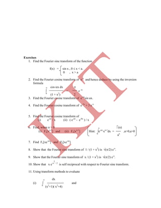 Exercises
1. Find the Fourier sine transform of the function
f(x) = sin x , 0  x < a.
0 , x > a
2. Find the Fourier cosine transform of e-x
and hence deduce by using the inversion
formula
 cos x dx 
 = e -
0
(1 + x2
) 2
3. Find the Fourier cosine transform of e-ax
sin ax.
4. Find the Fourier cosine transform of e-2x
+ 3 e-x
5. Find the Fourier cosine transform of
(i) e-ax
/ x (ii) ( e-ax
- e-bx
) / x
6. Find, when n > 0  (n)
(i) Fs[xn-1
] and (ii) Fc[xn-1
] Hint: e-ax
xn-1
dx = ,n>0,a>0
0
an
7. Find Fc[xe-ax
] and Fs[xe-ax
]
8. Show that the Fourier sine transform of 1 / (1 + x2
) is (/2) e-s
.
9. Show that the Fourier sine transform of x / (1 + x2
) is (/2) e-s
.
2
10. Show that x e-x / 2
is self reciprocal with respect to Fourier sine transform.
11. Using transform methods to evaluate
 dx
(i)  and
0
(x2
+1)( x2
+4)
K
IT
 