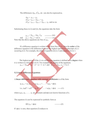 The differences yn, 2
yn, etc can also be expressed as.
yn = yn+1 - yn,
2
yn = yn+2 - 2yn+1 + yn.
3
yn = yn+3 - 3yn+2 + 3yn+1 - yn and so on.
Substituting these in (i) and (ii), the equations take the form
yn+2 + 5yn+1 +6yn = n
2
----------- (iii)
and yn+3 - 3yn+2 = cos n ----------- (iv)
Note that the above equations are free of s.
If a difference equation is written in the form free of s, then the order of the
difference equation is the difference between the highest and lowest subscripts of y‟s
occurring in it. For example, the order of equation (iii) is 2 and equation (iv) is 1.
The highest power of the ys in a difference equation is defined as its degree when
it is written in a form free of s. For example, the degree of the equations
yn+3 + 5yn+2 + yn = n2
+ n + 1 is 3 and y3
n+3 + 2yn+1 yn = 5 is 2.
A linear difference equation with constant coefficients is of the form
a0 yn+r + a1 yn+r -1 + a2 yn+r -2 + . . . . +aryn = (n).
i.e., (a0Er
+ a1Er-1
+ a2 Er-2
+ . . . . + ar)yn = (n) ------(1)
where a0,a1, a2, . . . . . ar are constants and (n) are known functions of n.
The equation (1) can be expressed in symbolic form as
f(E) yn = (n) ----------(2)
If (n) is zero, then equation (2) reduces to
5.2 Linear Difference Equations
K
IT
 