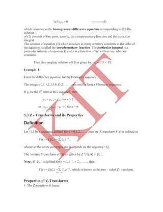 f (E) yn = 0 ----------(3)
which is known as the homogeneous difference equation corresponding to (2).The
solution
of (2) consists of two parts, namely, the complementary function and the particular
integral.
The solution of equation (3) which involves as many arbitrary constants as the order of
the equation is called the complementary function. The particular integral is a
particular solution of equation(1) and it is a function of „n‟ without any arbitrary
constants.
Thus the complete solution of (1) is given by yn = C.F + P.I.
Example 1
Form the difference equation for the Fibonacci sequence .
The integers 0,1,1,2,3,5,8,13,21, . . . are said to form a Fibonacci sequence.
If yn be the nth
term of this sequence, then
yn = yn-1 + yn-2 for n > 2
or yn+2 - yn+1 - yn = 0 for n > 0
Definition
Let {fn} be a sequence defined for n = 0,1,2,…….,then its Z-transform F(z) is defined as

F(z) = Z{fn} =  fn z –n
,
n=0
whenever the series converges and it depends on the sequence {fn}.
The inverse Z-transform of F(z) is given by Z-1
{F(z)} = {fn}.
Note: If {fn} is defined for n = 0, ± 1, ± 2, ……., then

F(z) = Z{fn} =  fn z –n
, which is known as the two – sided Z- transform.
n = - 
Properties of Z-Transforms
1. The Z-transform is linear.
5.3 Z - Transforms and its Properties
K
IT
 