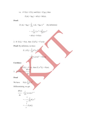 i.e, if F(z) = Z{fn} and G(z) = Z{gn}, then
Z{afn + bgn} = aF(z) + bG(z).
Proof:

Z{ afn + bgn} =  { afn + bgn} z-n
(by definition)
n=0
 
= a  fn z-n
+ b gn z-n
n=0 n=0
= aF(z) + b G(z)
2. If Z{fn} = F(z), then Z{an
fn} = F (z/a)
Proof: By definition, we have

Z { an
fn} =  an
fn z-n
n=0

=  fn (z/a)-n
= F(z/a)
n=0
Corollary:
If Z{fn} = F (z), then Z{ a-n
fn} = F(az).
dF (z)
3. Z{nfn} = -z ---------
dz
Proof

We have F(z)=  fn z-n
n=0
Differentiating, we get
dF(z) 
------ =  fn (-n) z-n -1
dz n=0
1 
= - -----  nfn z-n
z n=0
1
= - --- Z{nfn}
z
K
IT
 