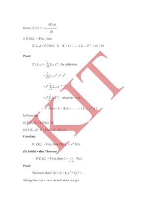 dF (z)
Hence, Z{nfn} = -z ---------
dz
4. If Z{fn} = F(z), then
Z{fn+k}= zk
{ F(z) – f0 – (f 1 / z ) - … - ( fk-1 / zk-1
) } (k > 0)
Proof

Z { fn+k} =  fn+k z-n
, by definition.
n=0

=  fn+k z-n
zk
z-k
n=0

= zk
 fn+k z - (n+k)
n=0

= zk
 fm z-m
, where m = n+k .
m=k
= zk
{F(z) – f0 – (f1/z) - .. .. .. – ( fk-1 / z k-1
) }
In Particular,
(i) Z{f n+1} = z {F(z) - f0}
(ii) Z{f n+2}= z2
{ F(z) – f0 – (f1/z) }
Corollary
If Z{fn} = F(z), then Z{fn–k} = z-k
F(z).
(5) Initial value Theorem
If Z {fn} = F (z), then fo = ℓt F(z)
z-
Proof
We know that F (z) = f0 + f1 z-1
+ f2z-2
+ . . .
Taking limits as z   on both sides, we get
K
IT
 