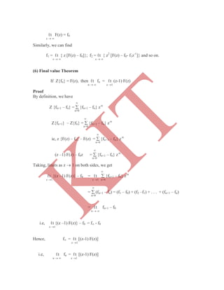 ℓt F(z) = f0
z  
Similarly, we can find
f1 = ℓt { z [F(z) – f0]}; f2 = ℓt { z2
[F(z) – f0- f1z-1
]} and so on.
z   z  
(6) Final value Theorem
If Z{fn} = F(z), then ℓt fn = ℓt (z-1) F(z)
n   z 1
Proof
By definition, we have

Z {fn+1 – fn} =  {fn+1 – fn} z-n
n=0

Z{fn+1} – Z{fn} =  {fn+1 – fn} z-n
n=0

ie, z {F(z) – f0} – F(z) =  {fn+1 – fn} z-n
n=0

(z –1) F(z) – f0z =  {fn+1 – fn} z-n
n=0
Taking, limits as z  1 on both sides, we get

ℓt {(z –1) F(z)} – f0 = ℓt  {fn+1 – fn} z-n
z 1 z 1 n=0

=  (fn+1 – fn) = (f1 – f0) + (f2 –f1) + . . . + (fn+1 – fn)
n=0
= ℓt fn+1 – f0
n  
i.e, ℓt {(z –1) F(z)} – f0 = f - f0
z 1
Hence, f = ℓt [(z-1) F(z)]
z 1
i.e, ℓt fn = ℓt [(z-1) F(z)]
n   z 1
K
IT
 