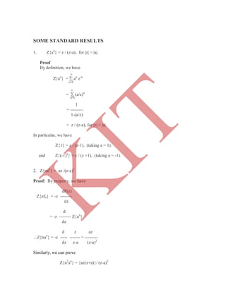 SOME STANDARD RESULTS
1. Z{an
} = z / (z-a), for |z| > |a|.
Proof
By definition, we have

Z{an
} =  an
z-n
n=0

=  (a/z)n
n=0
1
= ---------
1-(a/z)
= z / (z-a), for |z| > |a|
In particular, we have
Z{1} = z / (z-1), (taking a = 1).
and Z{(-1)n
} = z / (z +1), (taking a = -1).
2. Z{nan
} = az /(z-a)2
Proof: By property, we have
dF(z)
Z{nfn} = -z --------
dz
d
= -z -------- Z{an
}
dz
d z az
Z{nan
} = -z ----- ------- = ---------
dz z-a (z-a)2
Similarly, we can prove
Z{n2
an
} = {az(z+a)}/ (z-a)3
K
IT
 