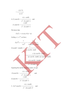 z (z+1)
= -------------.
(z-1)3
z (z - cos)
4. Z {cosn } = -------------------- and
z2
- 2z cos +1
z sin
Z {sinn } = --------------------
z2
- 2z cos +1
We know that
Z{an
} = z /(z-a), if |z| > |a|
Letting a = e i
, we have
z z
Z{ein
} = ---------- = --------------------
z-ei
z–(cos  + isin)
z
Z{cosn + isinn} = ---------------------------
(z–cos ) - isin
z {(z–cos ) + isin}
= ------------------------------------------------
= ----------------------------
z2
- 2z cos +1
Equating the real & imaginary parts, we get
z (z - cos)
Z (cosn ) = -------------------- and
z2
- 2z cos +1
z sin
Z (sinn ) = --------------------
z2
- 2z cos +1
z (z - rcos)
5 . Z{rn
cosn } = --------------------- and
z2
– 2rz cos +r2
{(z–cos ) - isin} {(z–cos ) + isin}
z (z–cos ) + izsin
K
IT
 