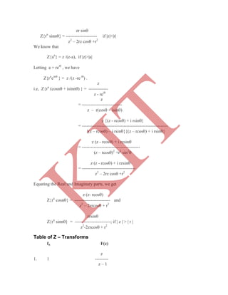 zr sin
Z{rn
sinn} = --------------------- if |z|>|r|
z2
– 2rz cos +r2
We know that
Z{an
} = z /(z-a), if |z|>|a|
Letting a = rei
, we have
Z{rn
ein
} = z /(z -re i
) .
z
i.e, Z{rn
(cosn + isinn) } = -------------
z - rei
z
= ---------------------------
z – r(cos + isin)
z {(z - rcos) + i rsin}
= ----------------------------------------------------------
{(z – rcos) – i rsin}{(z – rcos) + i rsin}
z (z - rcos) + i rzsin
= ---------------------------------------
(z – rcos)2
+r2
sin2

z (z - rcos) + i rzsin
= ------------------------------------
z2
– 2rz cos +r2
Equating the Real and Imaginary parts, we get
z (z- rcos)
Z{rn
cosn} = ------------------------ and
z2
– 2zrcos + r2
zrsin
Z{rn
sinn} = ------------------------; if | z | > | r |
z2
-2zrcos + r2
Table of Z – Transforms
fn F(z)
z
1. 1 ---------
z – 1
K
IT
 