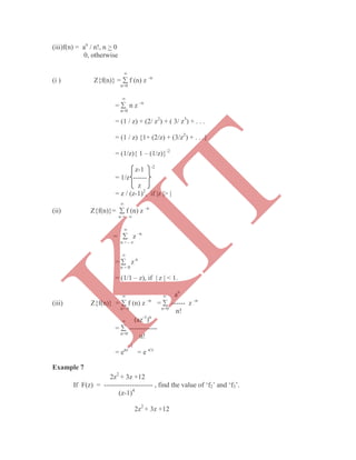 (iii)f(n) = an
/ n!, n > 0
0, otherwise

(i ) Z{f(n)} =  f (n) z –n
n=0

=  n z –n
n=0
= (1 / z) + (2/ z2
) + ( 3/ z3
) + . . .
= (1 / z) {1+ (2/z) + (3/z2
) + . . .}
= (1/z){ 1 – (1/z)}-2
z-1 -2
= 1/z ------
z
= z / (z-1)2
, if |z |> |

(ii) Z{f(n)}=  f (n) z –n
n = - 

=  z –n
n = - 

=  z n
n = 0
= (1/1 – z), if | z | < 1.
  an
(iii) Z{f(n)} =  f (n) z –n
=  ------ z –n
n= 0 n=0
n!
 (az-1
)n
=  ------------
n=0
n!
-1
= eaz
= e a/z
Example 7
2z2
+ 3z +12
If F(z) = --------------------- , find the value of „f2‟ and „f3‟.
(z-1)4
2z2
+ 3z +12
K
IT
 