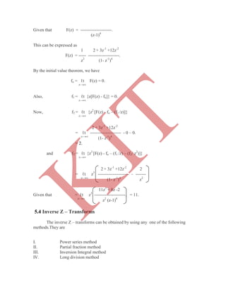 Given that F(z) = ---------------------.
(z-1)4
This can be expressed as
1 2 + 3z-1
+12z-2
F(z) = ----- ---------------------.
z2
(1- z-1
)4
By the initial value theorem, we have
fo = ℓt F(z) = 0.
z-
Also, f1 = ℓt {z[F(z) - fo]} = 0.
z-
Now, f2 = ℓt {z2
[F(z) - fo – (f1 /z)]}
z-
2 + 3z-1
+12z-2
= ℓt --------------------- - 0 – 0.
z-
(1- z-1
)4
= 2.
and f3 = ℓt {z3
[F(z) - fo – (f1 /z) – (f2/ z2
)]}
z-
2 + 3z-1
+12z-2
2
= ℓt z3
--------------------- – -------
z-
(1- z-1
)4
z2
11z3
+ 8z -2
Given that = ℓt z3
---------------------. = 11.
z-
z2
(z-1)4
The inverse Z – transforms can be obtained by using any one of the following
methods.They are
I. Power series method
II. Partial fraction method
III. Inversion Integral method
IV. Long division method
5.4 Inverse Z – Transforms
K
IT
 