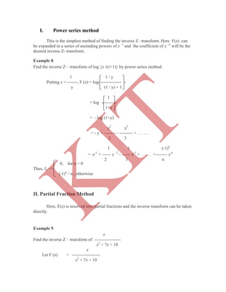 I. Power series method
This is the simplest method of finding the inverse Z –transform. Here F(z) can
be expanded in a series of ascending powers of z -1
and the coefficient of z –n
will be the
desired inverse Z- transform.
Example 8
Find the inverse Z – transform of log {z /(z+1)} by power series method.
1 1 / y
Putting z = -------, F (z) = log --------------
y (1 / y) + 1
1
= log ---------
1+y
= - log (1+y)
y2
y3
= - y + -------- - --------- + . . . . . .
2 3
1 1 (-1)n
0, for n = 0
Thus, fn =
(-1)n
/ n , otherwise
II. Partial Fraction Method
Here, F(z) is resolved into partial fractions and the inverse transform can be taken
directly.
Example 9
z
Find the inverse Z – transform of ------------------
z2
+ 7z + 10
z
Let F (z) = -------------------
z2
+ 7z + 10
= -z-1
+ ------ z –2
- ------ z-3
+ . . . . . +-------- z-n
2 3 n
K
IT
 
