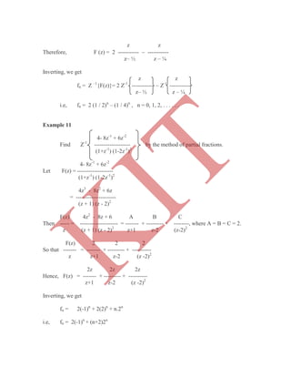 z z
Therefore, F (z) = 2 -----------  -----------
z– ½ z – ¼
Inverting, we get
z z
fn = Z –1
{F(z)}= 2 Z-1
-----------  Z-1
-----------
z– ½ z – ¼
i.e, fn = 2 (1 / 2)n
– (1 / 4)n
, n = 0, 1, 2, . . . . . .
Example 11
4- 8z-1
+ 6z-2
Find Z-1
------------------- by the method of partial fractions.
(1+z-1
) (1-2z-1
)2
4- 8z-1
+ 6z-2
Let F(z) = -------------------
(1+z-1
) (1-2z-1
)2
4z3
- 8z2
+ 6z
= ---------------------
(z + 1) (z - 2)2
F(z) 4z2
- 8z + 6 A B C
Then ----- = -------------------- = ------- + --------- + --------, where A = B = C = 2.
z (z + 1) (z - 2)2
z+1 z-2 (z-2)2
F(z) 2 2 2
So that ------- = ------- + --------- + ----------
z z+1 z-2 (z -2)2
2z 2z 2z
Hence, F(z) = ------- + --------- + ----------
z+1 z-2 (z -2)2
Inverting, we get
fn = 2(-1)n
+ 2(2)n
+ n.2n
i.e, fn = 2(-1)n
+ (n+2)2n
K
IT
 