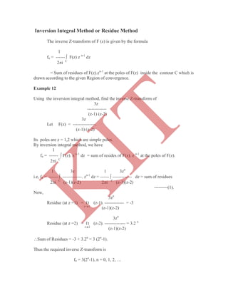The inverse Z-transform of F (z) is given by the formula
1
fn = ------  F(z) z n-1
dz
2i C
= Sum of residues of F(z).zn-1
at the poles of F(z) inside the contour C which is
drawn according to the given Region of convergence.
Example 12
Using the inversion integral method, find the inverse Z-transform of
3z
-------------
(z-1) (z-2)
3z
Let F(z) = ---------------.
(z-1) (z-2)
Its poles are z = 1,2 which are simple poles.
By inversion integral method, we have
1
fn = ------  F(z). z n-1
dz = sum of resides of F(z). z n-1
at the poles of F(z).
2i C
1 3z 1 3zn
i.e, fn = ------  -------------. zn-1
dz = ------  ------------- dz = sum of residues
2i C
(z-1)(z-2) 2i C
(z-1)(z-2)
---------(1).
Now,
3zn
Residue (at z =1) = ℓt (z-1). ------------- = -3
z-1
(z-1)(z-2)
3zn
Residue (at z =2) = ℓt (z-2). -------------- = 3.2 n
z2
(z-1)(z-2)
Sum of Residues = -3 + 3.2n
= 3 (2n
-1).
Thus the required inverse Z-transform is
fn = 3(2n
-1), n = 0, 1, 2, …
Inversion Integral Method or Residue Method
K
IT
 