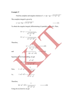 Example 17
a2
+ b2
x2
+ y2
= ------------------
1 + a2
+ b2
1
i.e, 1 +a2
+ b2
= ----------------
1 – x2
– y2
Therefore,
1
(1 +a2
+ b2
) = ---------------- -----------(4)
1 – x2
– y2
Using (4) in (2) & (3), we get
Find the complete and singular solutions of z = px + qy +  1+ p2
+ q2
The complete integral is given by
z = ax + by +  1+ a2
+ b2
-------- (1)
To obtain the singular integral, differentiating (1) partially w.r.t a & b. Then,
a
0 = x + ---------------------
1 + a2
+ b2
b
0 = y + ---------------------
1 + a2
+ b2
Therefore,
– a
x = ----------------- -----------(2)
(1 + a2
+ b2
)
– b
and y = --------------- ---------- (3)
(1 + a2
+ b2
)
Squaring (2) & (3) and adding, we get
1
Now, 1 – x2
– y2
= -----------------
1 + a2
+ b2
K
IT
 