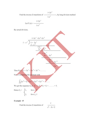 1+2z-1
Find the inverse Z-transform of --------------------, by long division method
1-z-1
1+2z-1
Let F (z) = ----------------
1-z-1
By actual division,
1+3z-1
+3z-2
+3z-3
1 – z -1
1 + 2z-1
1 – z -1
+3z -1
3z-1
– 3z-2
+ 3z -2
3z -2
– 3z-3
+ 3z -3
3z -3
– 3z -4
+3z -4
Thus F(z) = 1 + 3z-1
+ 3z-2
+ 3z-3
+ . . . . . .
Now, Comparing the quotient with

 fnz-n
= fo + f1z-1
+ f2z-2
+ f3z-3
+ . . . . . .
n=0
We get the sequence fn as f0 = 1, f1 = f2 = f3 = . . . . . . = 3.
Hence fn = 1, for n = 0
3, for n > 1
Example 15
z
Find the inverse Z-transform of ------------
z2
– 3z +2
K
IT
 