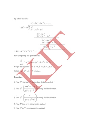 z -1
+ 3z -2
+ 7z –3
+ ... ... ...
1-3z-1
+ 2z-2
z-1
z -1
- 3z -2
+ 2z –3
3z-2
– 2z -3
3z-2
– 9z –3
+ 6z -4
7z -3
– 6z –4
7z -3
– 21z –4
+ 14z-5
+15 z -4
– 14z –5
 F(z) = z -1
+ 3z -2
+ 7z –3
+ ... ... ...
Now comparing the quotient with

 f n z –n
= f0 + f1 z-1
+ f2 z-2
+ f3 z –3
+ .. ..
n=0
We get the sequence fn as f0 = 0, f1 = 1, f2 = 3, f3 = 7, .... ... ....
Hence, fn = 2n
-1, n = 0, 1, 2, 3, ...
Exercises
1. Find Z-1
{4z / (z-1)3
} by the long division method
z (z2
– z + 2)
2. Find Z-1
------------------- by using Residue theorem
(z+1) (z-1)2
z2
3. Find Z-1
------------------- by using Residue theorem
(z+2) (z2
+4)
4. Find Z-1
(z/z-a) by power series method
5. Find Z-1
(e-2/z
) by power series method
By actual division
K
IT
 