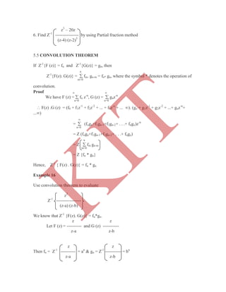 z3
– 20z
6. Find Z-1
---------------- by using Partial fraction method
(z-4) (z-2)3
If Z-1
{F (z)} = fn and Z-1
{G(z)} = gn, then
n
Z-1
{F(z). G(z)} =  fm. gn-m = fn* gn, where the symbol * denotes the operation of
m=0
convolution.
Proof  
We have F (z) =  fn z-n
, G (z) =  gnz-n
n=0 n=0
 F(z) .G (z) = (f0 + f1z-1
+ f2z-2
+ ... + fnz-n
+ ... ). (go + g1z-1
+ g2z-2
+ ...+ gnz-n
+
...)

=  (fogn+f1gn-1+f2gn-2+ . . .+ fngo)z-n
n=0
= Z (fogn+f1gn-1+f2gn-2+ . . .+ fngo)
n
= Z  fm gn-m
m=0
= Z {fn * gn}
Hence, Z-1
{ F(z) . G(z)} = fn * gn
Example 16
Use convolution theorem to evaluate
z2
Z-1
-----------------
(z-a) (z-b)
We know that Z-1
{F(z). G(z)} = fn*gn.
z z
Let F (z) = ---------- and G (z) -----------
z-a z-b
z z
Then fn = Z-1
---------- = an
& gn = Z-1
----------- = bn
z-a z-b
5.5 CONVOLUTION THEOREM
K
IT
 