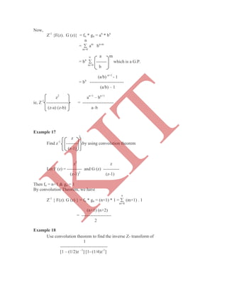 Now,
Z-1
{F(z). G (z)} = fn * gn = an
* bn
n
=  am
bn-m
m=0
n a m
= bn
 ------- which is a G.P.
m=0
b
(a/b) n+1
- 1
= bn
-----------------------
(a/b) – 1
z2
an+1
– bn+1
ie, Z-1
---------------- = ---------------------
(z-a) (z-b) a–b
Example 17
z 3
Find z-1
-------- by using convolution theorem
(z-1)
z2
z
Let F (z) = ---------- and G (z) -----------
(z-1)2
(z-1)
Then fn = n+1 & gn = 1
By convolution Theorem, we have
n
Z-1
{ F(z). G (z) } = fn * gn = (n+1) * 1 =  (m+1) . 1
m=0
(n+1) (n+2)
= --------------------
2
Example 18
Use convolution theorem to find the inverse Z- transform of
1
--------------------------------
[1 – (1/2)z –1
] [1- (1/4)z-1
]
K
IT
 