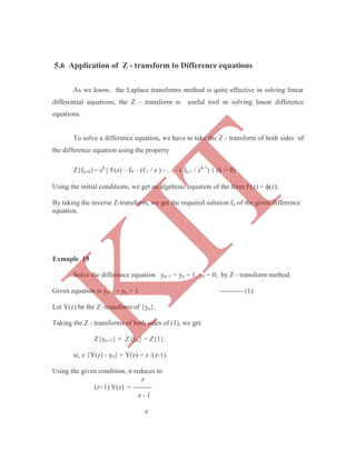 As we know, the Laplace transforms method is quite effective in solving linear
differential equations, the Z - transform is useful tool in solving linear difference
equations.
To solve a difference equation, we have to take the Z - transform of both sides of
the difference equation using the property
Z{fn+k}= zk
{ F(z) – f0 – (f 1 / z ) - … - ( fk-1 / zk-1
) } (k > 0)
Using the initial conditions, we get an algebraic equation of the form F(z) = (z).
By taking the inverse Z-transform, we get the required solution fn of the given difference
equation.
Exmaple 19
Solve the difference equation yn+1 + yn = 1, y0 = 0, by Z - transform method.
Given equation is yn+1 + yn = 1 ---------- (1)
Let Y(z) be the Z -transform of {yn}.
Taking the Z - transforms of both sides of (1), we get
Z{yn+1} + Z{yn} = Z{1}.
ie, z {Y(z) - y0} + Y(z) = z /(z-1).
Using the given condition, it reduces to
z
(z+1) Y(z) = --------
z - 1
z
5.6 Application of Z - transform to Difference equations
K
IT
 