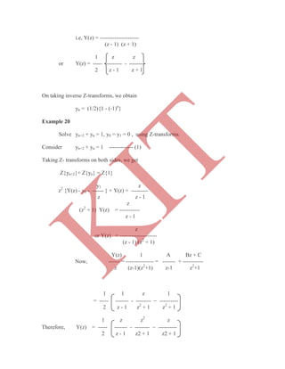i.e, Y(z) = ---------------------
(z - 1) (z + 1)
1 z z
or Y(z) = ----- --------- - --------
2 z - 1 z + 1
On taking inverse Z-transforms, we obtain
yn = (1/2){1 - (-1)n
}
Example 20
Solve yn+2 + yn = 1, y0 = y1 = 0 , using Z-transforms.
Consider yn+2 + yn = 1 ------------- (1)
Taking Z- transforms on both sides, we get
Z{yn+2}+ Z{yn} = Z{1}
y1 z
z2
{Y(z) - y0 - ------ } + Y(z) = ---------
z z - 1
z
(z2
+ 1) Y(z) = -----------
z - 1
z
or Y(z) = --------------------
(z - 1) (z2
+ 1)
Y(z) 1 A Bz + C
Now, ------ = --------------- = ------- + -----------
z (z-1)(z2
+1) z-1 z2
+1
1 1 z 1
= ----- ------- - --------  ----------
2 z - 1 z2
+ 1 z2
+ 1
1 z z2
z
Therefore, Y(z) = ----- ------- - --------  ----------
2 z - 1 z2 + 1 z2 + 1
K
IT
 