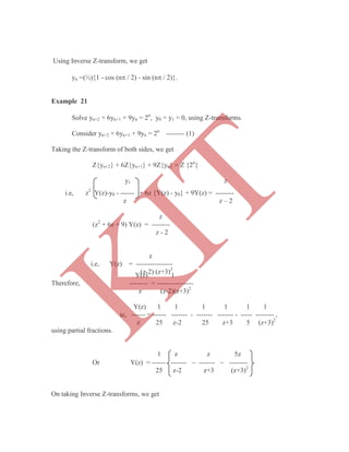 Solve yn+2 + 6yn+1 + 9yn = 2n
, y0 = y1 = 0, using Z-transforms.
Consider yn+2 + 6yn+1 + 9yn = 2n
-------- (1)
Taking the Z-transform of both sides, we get
Z{yn+2} + 6Z{yn+1} + 9Z{yn} = Z {2n
}
y1 z
Y(z) 1
Therefore, -------- = ----------------
z (z-2)(z+3)2
Y(z) 1 1 1 1 1 1
ie, ------ = ------ ------- - ------- ------- - ----- -------- ,
z 25 z-2 25 z+3 5 (z+3)2
using partial fractions.
1 z z 5z
Or Y(z) = ------ -------  -------  --------
25 z-2 z+3 (z+3)2
On taking Inverse Z-transforms, we get
Using Inverse Z-transform, we get
yn =(½){1 - cos (n / 2) - sin (n / 2)}.
Example 21
i.e, z2
Y(z)-y0 - ------ + 6z {Y(z) - y0} + 9Y(z) = --------
z z – 2
z
(z2
+ 6z + 9) Y(z) = --------
z - 2
z
i.e, Y(z) = ----------------
(z-2) (z+3)2
K
IT
 