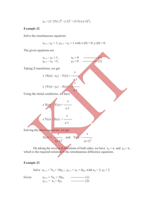 yn = (1/ 25){ 2n
- (-3)n
+ (5/3) n (-3)n
}.
Example 22
Solve the simultaneous equations
xn+1 - yn = 1; yn+1 - xn = 1 with x (0) = 0; y (0) = 0.
The given equations are
xn+1 - yn = 1, x0 = 0 ------------- (1)
yn+1 - xn =1, y0 = 0 -------------- (2)
Taking Z-transforms, we get
z
z {X(z) - x0} – Y(z) = --------
z-1
z
z {Y(z) - y0} – X(z) = --------
z-1
Using the initial conditions, we have
z
z X(z) – Y(z) = --------
z-1
z
z Y(z) – X(z) = --------
z-1
Solving the above equations, we get
z z
X(z) = -------- and Y(z) = --------.
(z-1)2
(z-1)2
On taking the inverse Z-transform of both sides, we have xn = n and yn = n ,
which is the required solution of the simultaneous difference equations.
Example 23
Solve xn+1 = 7xn + 10yn ; yn+1 = xn + 4yn, with x0 = 3, y0 = 2
Given xn+1 = 7xn + 10yn ------------- (1)
yn+1 = xn + 4yn ------------- (2)
K
IT
 
