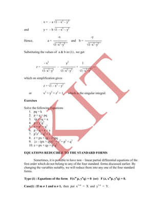 x = – a 1 – x2
– y2
and y = – b 1 – x2
– y2
-x -y
Hence, a = ------------- and b = ----------------
1–x2
–y2
1–x2
–y2
Substituting the values of a & b in (1) , we get
- x2
y2
1
z = ------------- – -------------- + ---------------
1–x2
–y2
1–x2
–y2
1–x2
–y2
which on simplification gives
z = 1 – x2
– y2
or x2
+ y2
+ z2
= 1, which is the singular integral.
Exercises
Solve the following Equations
1. pq = k
2. p + q = pq
3. p +q = x
4. p = y2
q2
5. z = p2
+ q2
6. p + q = x + y
7. p2
z2
+ q2
= 1
8. z = px + qy - 2pq
9. {z – (px + qy)}2
= c2
+ p2
+ q2
10. z = px + qy + p2
q2
EQUATIONS REDUCIBLE TO THE STANDARD FORMS
Sometimes, it is possible to have non – linear partial differential equations of the
first order which do not belong to any of the four standard forms discussed earlier. By
changing the variables suitably, we will reduce them into any one of the four standard
forms.
Type (i) : Equations of the form F(xm
p, yn
q) = 0 (or) F (z, xm
p, yn
q) = 0.
Case(i) : If m  1 and n  1, then put x1-m
= X and y1-n
= Y.
K
IT
 