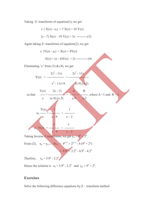 Taking Z- transforms of equation(1), we get
z { X(z) - x0} = 7 X(z) + 10 Y(z)
(z - 7) X(z) – 10 Y(z) = 3z ----------(3)
Again taking Z- transforms of equation(2), we get
z {Y(z) - y0} = X(z) + 4Y(z)
-X(z) + (z - 4)Y(z) = 2z ---------- (4)
Eliminating „x‟ from (3) & (4), we get
2z2
- 11z 2z2
- 11z
Y(z) = ---------------- = -------------------
Taking Inverse Z-transforms, we get yn = 9n
+ 2n
.
From (2), xn = yn+1 - 4yn = 9n+1
+ 2n+1
- 4 (9n
+ 2n
)
= 9.9n
+ 2.2n
- 4.9n
- 4.2n
Therfore, xn = 5.9n
- 2.2n
Hence the solution is xn = 5.9n
- 2.2n
and yn = 9n
+ 2n
.
Exercises
Solve the following difference equations by Z – transform method
z2
- 11z+8 (z-9) (z-2)
Y(z) 2z - 11 A B
so that ---- = ---------------- = ------- + ------- ,where A =1 and B = 1.
z (z-9) (z-2) z-9 z-2
Y(z) 1 1
ie, ----- = ---------- + ---------
z z - 9 z – 2
z z
ie, Y(z) = ---------- + ---------
z - 9 z – 2
K
IT
 