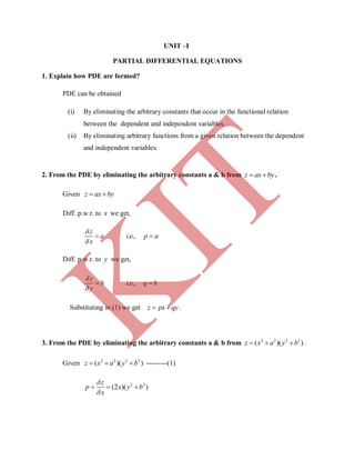 UNIT –I
PARTIAL DIFFERENTIAL EQUATIONS
1. Explain how PDE are formed?
PDE can be obtained
(i) By eliminating the arbitrary constants that occur in the functional relation
between the dependent and independent variables.
(ii) By eliminating arbitrary functions from a given relation between the dependent
and independent variables.
2. From the PDE by eliminating the arbitrary constants a & b from z ax by  .
Given z ax by 
Diff. p.w.r. to x we get,
z
a
x


 . .,i e p a
Diff. p.w.r. to y we get,
z
b
y


 . .,i e q b
Substituting in (1) we get z px qy  .
3. From the PDE by eliminating the arbitrary constants a & b from 2 2 2 2
( )( )z x a y b   .
Given 2 2 2 2
( )( )z x a y b   ---------(1)
2 2
(2 )( )
z
p x y b
x


  
K
IT
 