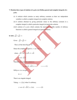 7. Mention three types of solution of a p.d.e (or) Define general and complete integrals of a
p.d.e.
(i) A solution which contains as many arbitrary constants as there are independent
variables is called a complete integral (or) complete solution.
(ii) A solution obtained by giving particular values to the arbitrary constants in a
complete integral is called a particular integral (or) particular solution.
(iii)A solution of a p.d.e which contains the maximum possible number of arbitrary
functions is called a general integral (or) general solution.
8. Solve 1p q 
Given 1p q 
This is of the form F(p,q) = 0.
Hence the complete integral is z ax by cz   .
where, 1, 1a b b a   
2
(1 )b a 
Therefore the complete solution is
2
(1 )z ax a y c    --------- (1)
Diff.p.w.r. to c we get,
0 1
There is no singular integral.
Taking  c f a when f is arbitrary.
2
(1 ) ( )z ax a y f a    --------- (2)
K
IT
 